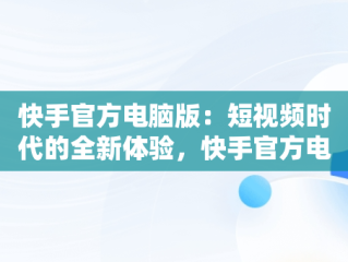 快手官方电脑版：短视频时代的全新体验，快手官方电脑版入口网址 