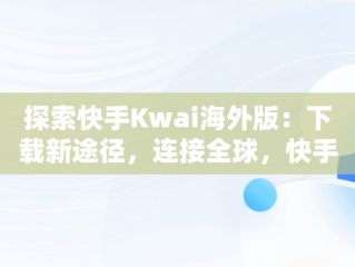 探索快手Kwai海外版：下载新途径，连接全球，快手海外版叫什么名字 