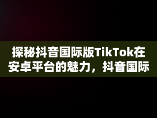 探秘抖音国际版TikTok在安卓平台的魅力，抖音国际版安卓怎么下载最新版 