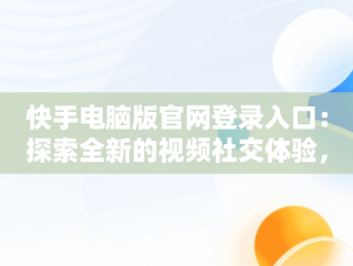 快手电脑版官网登录入口：探索全新的视频社交体验，快手电脑版登陆入口 