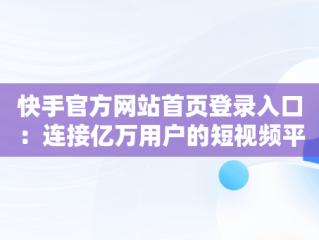 快手官方网站首页登录入口：连接亿万用户的短视频平台，快手官方网站首页登录入口怎么用 