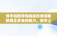 快手短视频电脑版在线观看跳舞王多鱼的魅力，快手上的跳舞视频在哪找的 