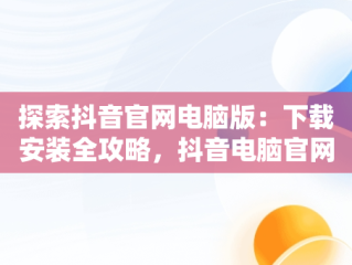 探索抖音官网电脑版：下载安装全攻略，抖音电脑官网免费下载 