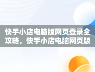 快手小店电脑版网页登录全攻略，快手小店电脑网页版怎么登陆 