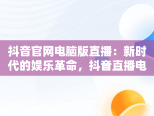 抖音官网电脑版直播：新时代的娱乐革命，抖音直播电脑版官方网页 