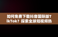 如何免费下载抖音国际版TikTok？探索全球短视频热潮，抖音国际版tiktok下载地址 