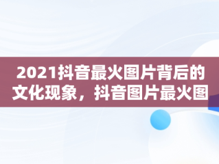 2021抖音最火图片背后的文化现象，抖音图片最火图片2021风景 