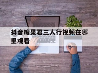 抖音糖果君三人行视频在哪里观看(抖音糖果君三人行视频资源)