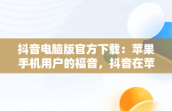 抖音电脑版官方下载：苹果手机用户的福音，抖音在苹果电脑上可以下载吗 