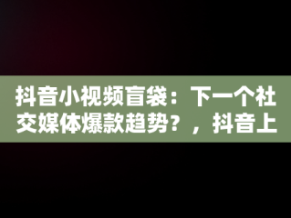 抖音小视频盲袋：下一个社交媒体爆款趋势？，抖音上的盲袋和盲盒是怎么做的 