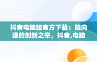 抖音电脑版官方下载：陆向谦的创新之举，抖音,电脑版 