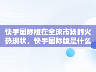 快手国际版在全球市场的火热现状，快手国际版是什么意思 