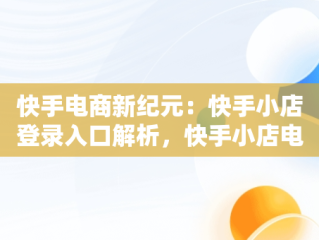 快手电商新纪元：快手小店登录入口解析，快手小店电商登陆 