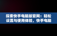 探索快手电脑版官网：轻松设置与使用体验，快手电脑版官网设置在哪里 