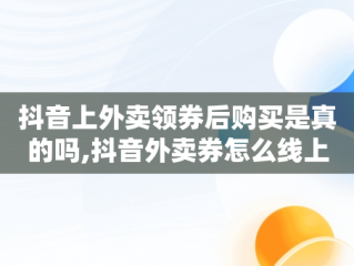 抖音上外卖领券后购买是真的吗,抖音外卖券怎么线上用