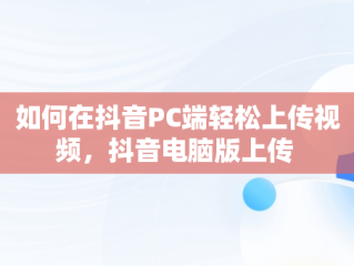 如何在抖音PC端轻松上传视频，抖音电脑版上传 