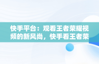 快手平台：观看王者荣耀视频的新风尚，快手看王者荣耀直播 