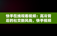 快手在线观看视频：高冷背后的社交新风尚，快手视频在线观看 最新 