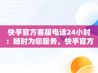 快手官方客服电话24小时：随时为您服务，快手官方客服电话400128 