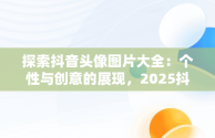 探索抖音头像图片大全：个性与创意的展现，2025抖音头像图片大全 