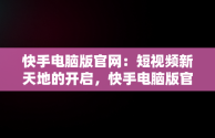 快手电脑版官网：短视频新天地的开启，快手电脑版官网下载 