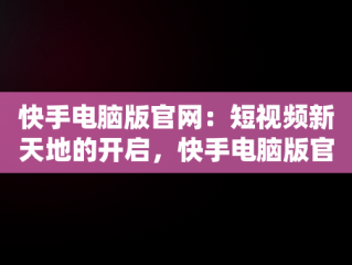 快手电脑版官网：短视频新天地的开启，快手电脑版官网下载 