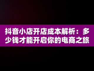 抖音小店开店成本解析：多少钱才能开启你的电商之旅？，开抖音小店要多少钱? 