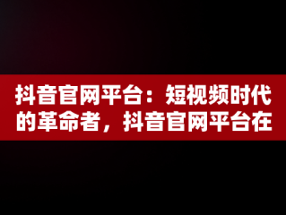 抖音官网平台：短视频时代的革命者，抖音官网平台在哪能找到 