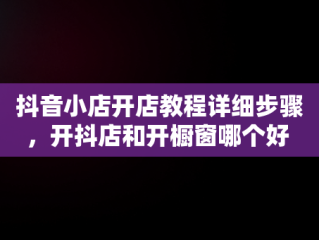 抖音小店开店教程详细步骤，开抖店和开橱窗哪个好 