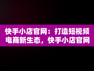 快手小店官网：打造短视频电商新生态，快手小店官网登录入口 