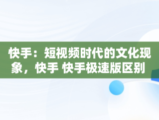 快手：短视频时代的文化现象，快手 快手极速版区别 