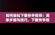 如何轻松下载快手视频：简单步骤与技巧，下载快手视频怎么去掉水印 