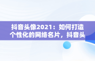 抖音头像2021：如何打造个性化的网络名片，抖音头像的2021怎么弄 