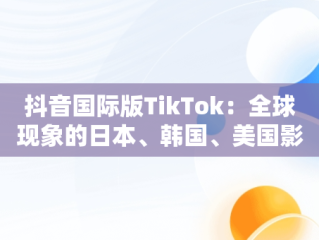 抖音国际版TikTok：全球现象的日本、韩国、美国影响，抖音国际版 tiktok官方下载 