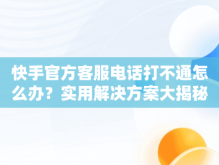 快手官方客服电话打不通怎么办？实用解决方案大揭秘，快手人工客服电话热线总不接 
