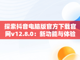 探索抖音电脑版官方下载官网v12.8.0：新功能与体验，抖音电脑版官方网址 