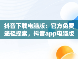 抖音下载电脑版：官方免费途径探索，抖音app电脑版下载安装最新版 
