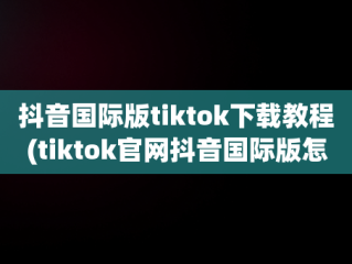 抖音国际版tiktok下载教程(tiktok官网抖音国际版怎么下载)