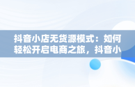 抖音小店无货源模式：如何轻松开启电商之旅，抖音小店无货源怎么做起来 