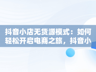 抖音小店无货源模式：如何轻松开启电商之旅，抖音小店无货源怎么做起来 