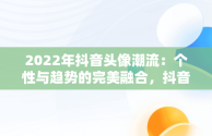 2022年抖音头像潮流：个性与趋势的完美融合，抖音头像2022最火爆伤感 