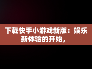 下载快手小游戏新版：娱乐新体验的开始， 