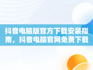 抖音电脑版官方下载安装指南，抖音电脑官网免费下载 