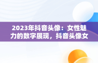 2023年抖音头像：女性魅力的数字展现，抖音头像女2023年最新版图片 