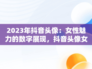 2023年抖音头像：女性魅力的数字展现，抖音头像女2023年最新版图片 