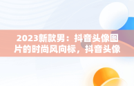 2023新款男：抖音头像图片的时尚风向标，抖音头像图片2023新款男人 