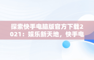 探索快手电脑版官方下载2021：娱乐新天地，快手电脑版官方下载2021安装 