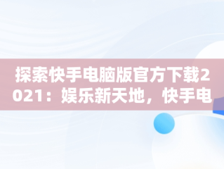 探索快手电脑版官方下载2021：娱乐新天地，快手电脑版官方下载2021安装 