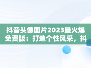 抖音头像图片2023最火爆免费版：打造个性风采，抖音头像图片2020 