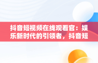 抖音短视频在线观看官：娱乐新时代的引领者，抖音短视频高清在线观看 